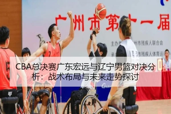 CBA总决赛广东宏远与辽宁男篮对决分析：战术布局与未来走势探讨